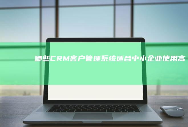 哪些CRM客户管理系统适合中小企业使用：高效、易用性能评测