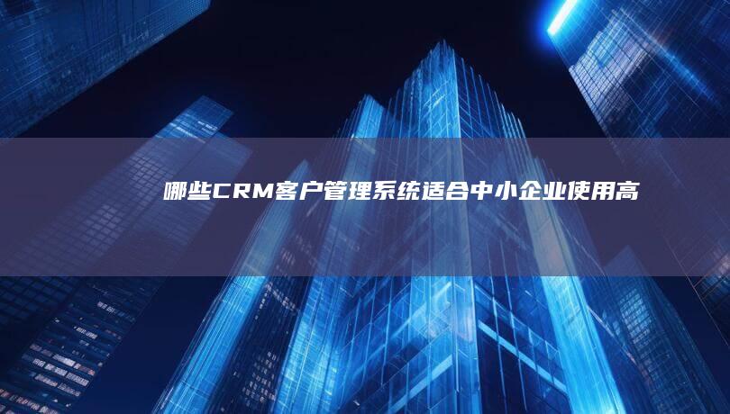 哪些CRM客户管理系统适合中小企业使用：高效、易用性能评测